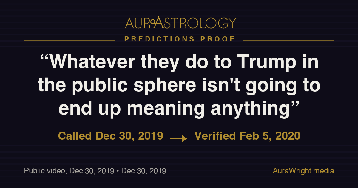 AurAstrology Predictions Proof — "Whatever they do to Trump in the public sphere isn't going to end up meaning anything" called Dec 30, 2019, verified Feb 5, 2020